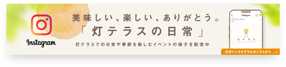 Instagram 美味しい、楽しい、ありがとう。「灯テラスの日常」 灯テラスでの日常や季節を楽しむイベントの様子を配信中 公式インスタグラムはこちらから