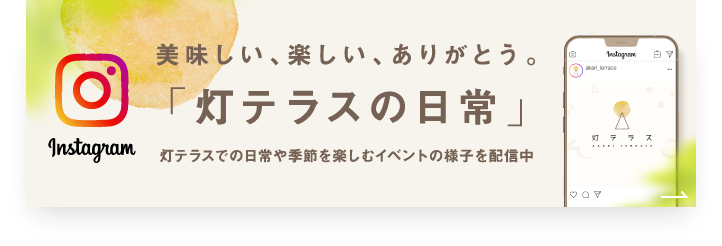Instagram 美味しい、楽しい、ありがとう。「灯テラスの日常」 灯テラスでの日常や季節を楽しむイベントの様子を配信中 公式インスタグラムはこちらから